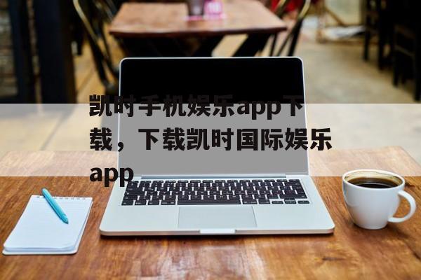 凯时手机娱乐app下载，下载凯时国际娱乐app